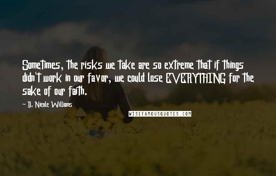 D. Nicole Williams Quotes: Sometimes, the risks we take are so extreme that if things didn't work in our favor, we could lose EVERYTHING for the sake of our faith.