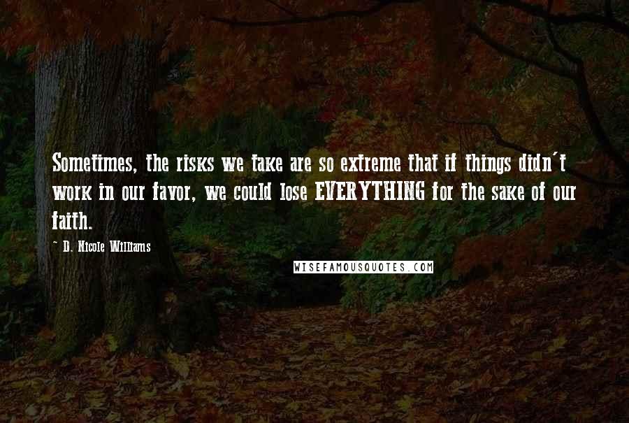 D. Nicole Williams Quotes: Sometimes, the risks we take are so extreme that if things didn't work in our favor, we could lose EVERYTHING for the sake of our faith.