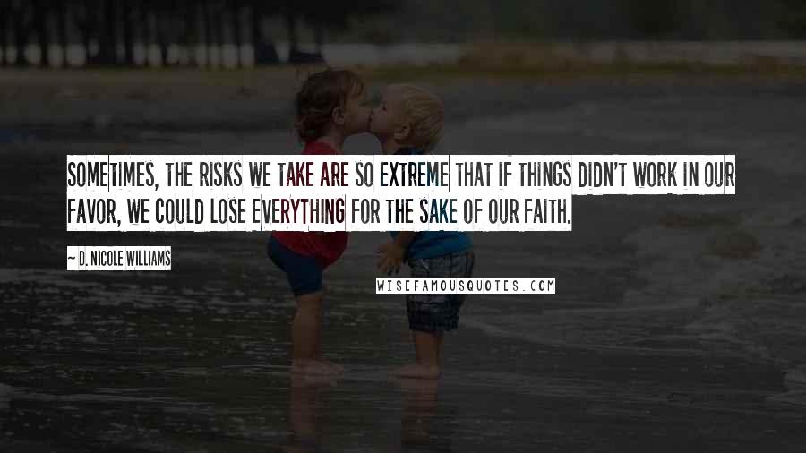 D. Nicole Williams Quotes: Sometimes, the risks we take are so extreme that if things didn't work in our favor, we could lose EVERYTHING for the sake of our faith.