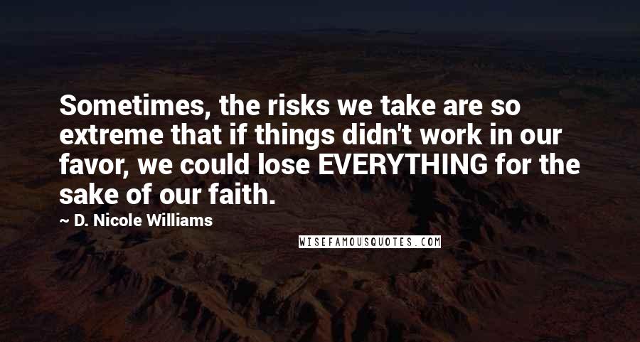 D. Nicole Williams Quotes: Sometimes, the risks we take are so extreme that if things didn't work in our favor, we could lose EVERYTHING for the sake of our faith.