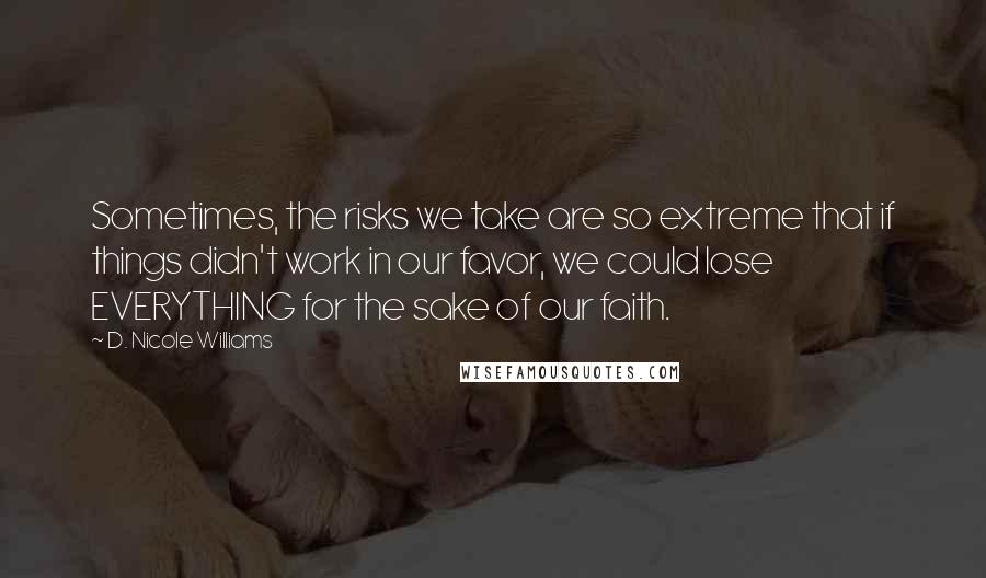 D. Nicole Williams Quotes: Sometimes, the risks we take are so extreme that if things didn't work in our favor, we could lose EVERYTHING for the sake of our faith.