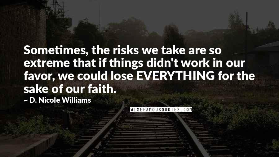 D. Nicole Williams Quotes: Sometimes, the risks we take are so extreme that if things didn't work in our favor, we could lose EVERYTHING for the sake of our faith.