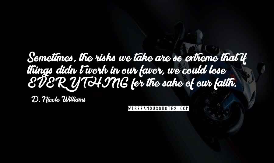 D. Nicole Williams Quotes: Sometimes, the risks we take are so extreme that if things didn't work in our favor, we could lose EVERYTHING for the sake of our faith.