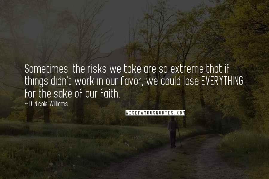 D. Nicole Williams Quotes: Sometimes, the risks we take are so extreme that if things didn't work in our favor, we could lose EVERYTHING for the sake of our faith.