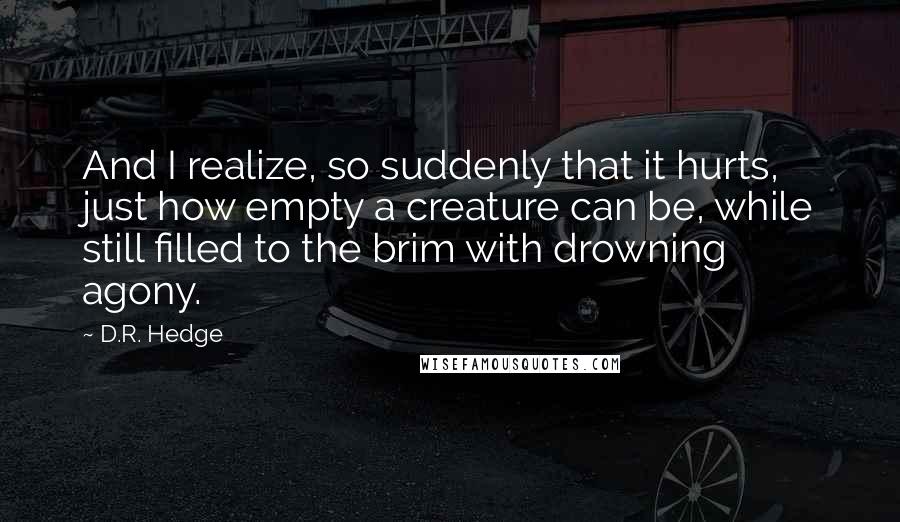 D.R. Hedge Quotes: And I realize, so suddenly that it hurts, just how empty a creature can be, while still filled to the brim with drowning agony.