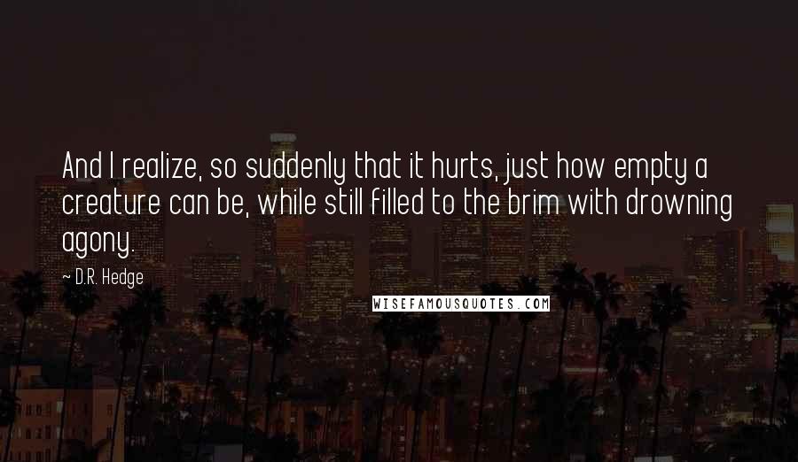 D.R. Hedge Quotes: And I realize, so suddenly that it hurts, just how empty a creature can be, while still filled to the brim with drowning agony.