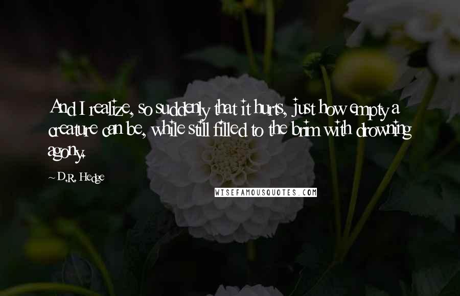 D.R. Hedge Quotes: And I realize, so suddenly that it hurts, just how empty a creature can be, while still filled to the brim with drowning agony.