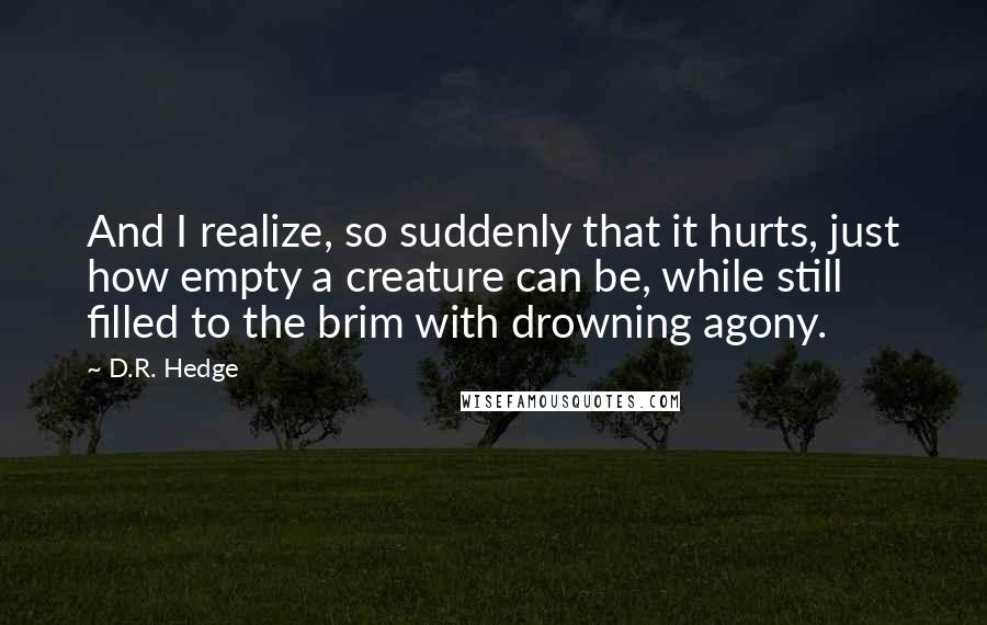 D.R. Hedge Quotes: And I realize, so suddenly that it hurts, just how empty a creature can be, while still filled to the brim with drowning agony.