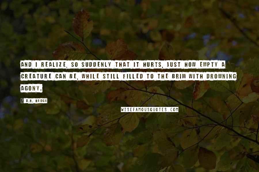 D.R. Hedge Quotes: And I realize, so suddenly that it hurts, just how empty a creature can be, while still filled to the brim with drowning agony.