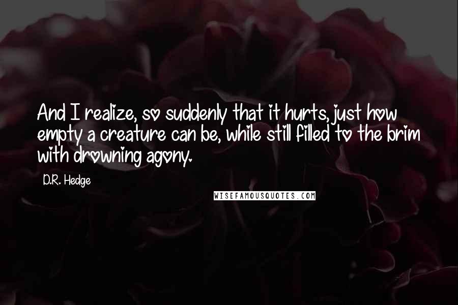 D.R. Hedge Quotes: And I realize, so suddenly that it hurts, just how empty a creature can be, while still filled to the brim with drowning agony.