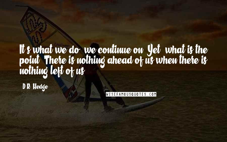 D.R. Hedge Quotes: It's what we do, we continue on. Yet, what is the point? There is nothing ahead of us when there is nothing left of us.