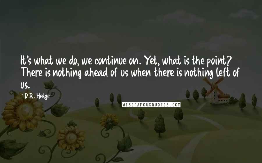 D.R. Hedge Quotes: It's what we do, we continue on. Yet, what is the point? There is nothing ahead of us when there is nothing left of us.