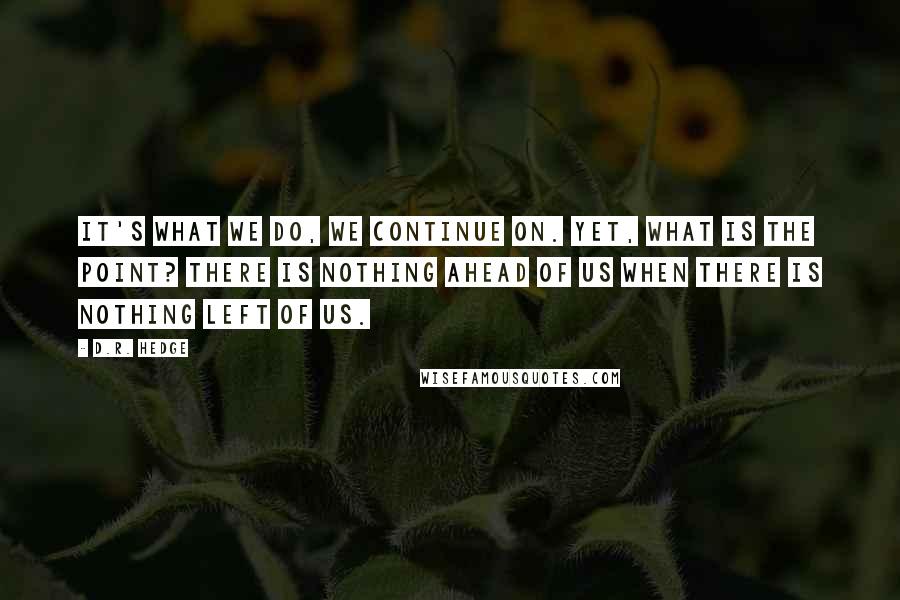 D.R. Hedge Quotes: It's what we do, we continue on. Yet, what is the point? There is nothing ahead of us when there is nothing left of us.