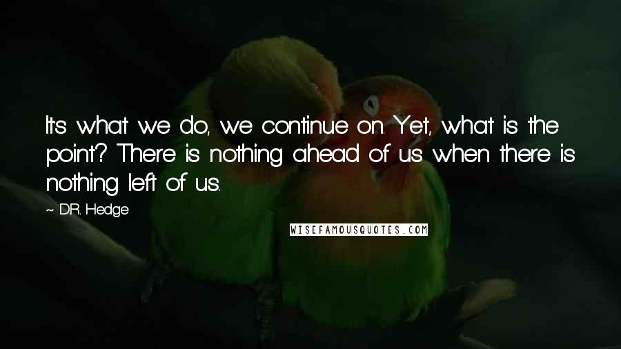 D.R. Hedge Quotes: It's what we do, we continue on. Yet, what is the point? There is nothing ahead of us when there is nothing left of us.