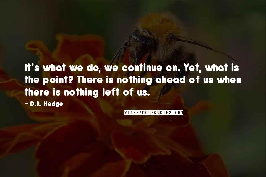 D.R. Hedge Quotes: It's what we do, we continue on. Yet, what is the point? There is nothing ahead of us when there is nothing left of us.