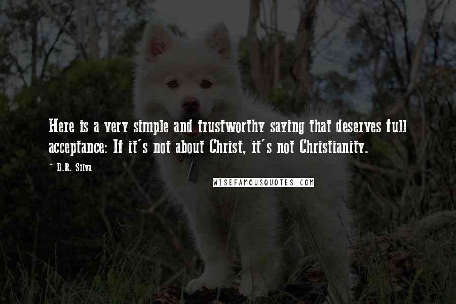 D.R. Silva Quotes: Here is a very simple and trustworthy saying that deserves full acceptance: If it's not about Christ, it's not Christianity.