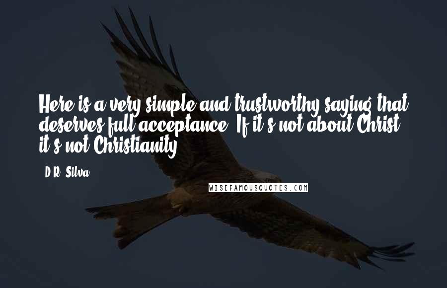 D.R. Silva Quotes: Here is a very simple and trustworthy saying that deserves full acceptance: If it's not about Christ, it's not Christianity.