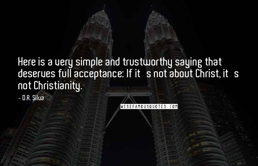 D.R. Silva Quotes: Here is a very simple and trustworthy saying that deserves full acceptance: If it's not about Christ, it's not Christianity.