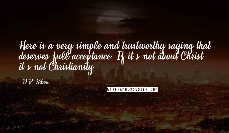 D.R. Silva Quotes: Here is a very simple and trustworthy saying that deserves full acceptance: If it's not about Christ, it's not Christianity.