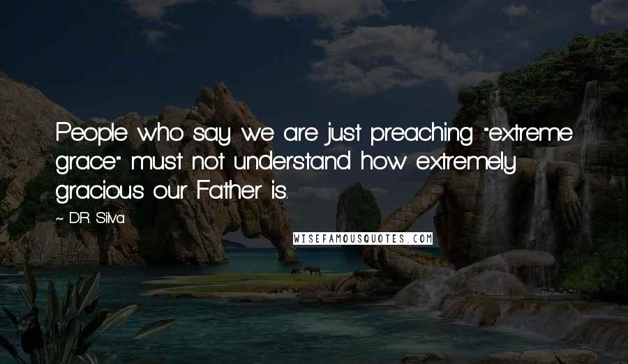 D.R. Silva Quotes: People who say we are just preaching "extreme grace" must not understand how extremely gracious our Father is.