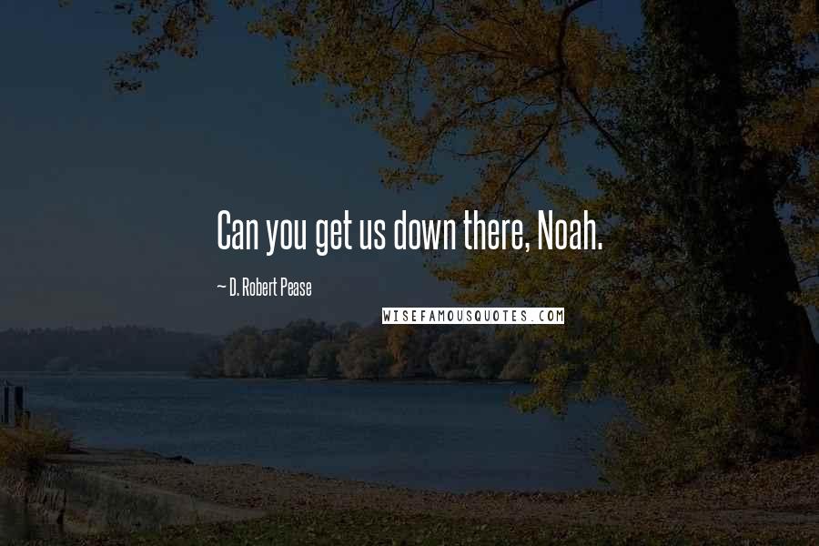 D. Robert Pease Quotes: Can you get us down there, Noah.