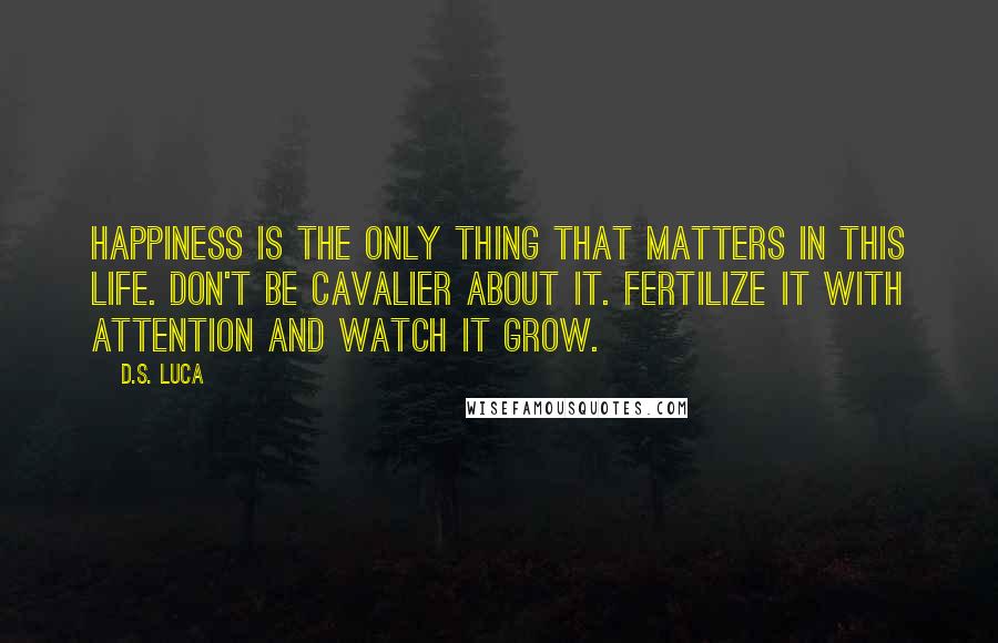 D.S. Luca Quotes: Happiness is the only thing that matters in this life. Don't be cavalier about it. Fertilize it with attention and watch it grow.