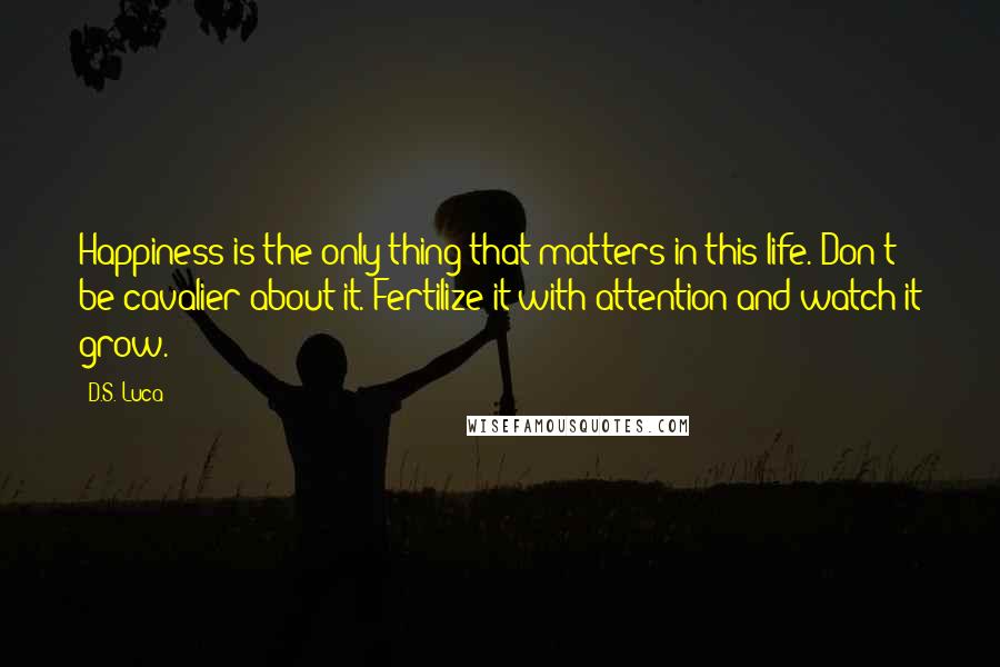 D.S. Luca Quotes: Happiness is the only thing that matters in this life. Don't be cavalier about it. Fertilize it with attention and watch it grow.