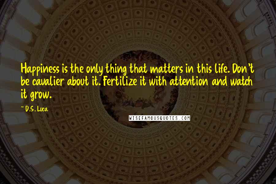 D.S. Luca Quotes: Happiness is the only thing that matters in this life. Don't be cavalier about it. Fertilize it with attention and watch it grow.