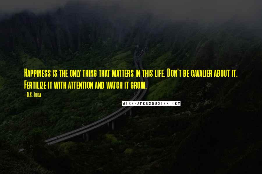 D.S. Luca Quotes: Happiness is the only thing that matters in this life. Don't be cavalier about it. Fertilize it with attention and watch it grow.