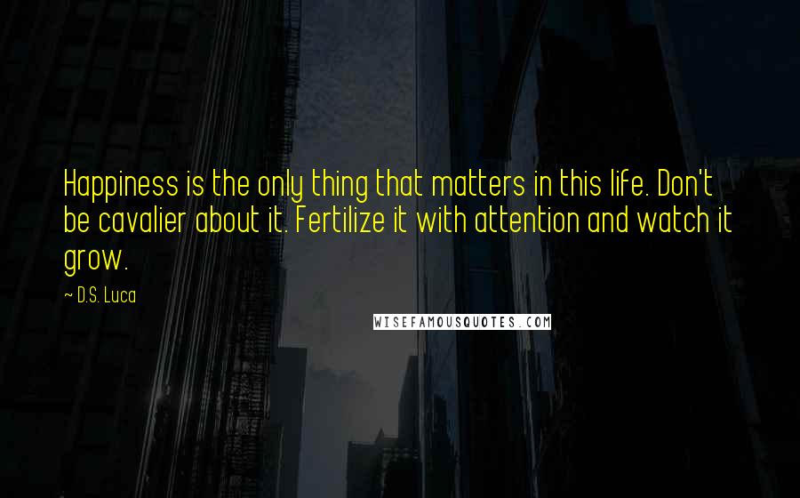 D.S. Luca Quotes: Happiness is the only thing that matters in this life. Don't be cavalier about it. Fertilize it with attention and watch it grow.