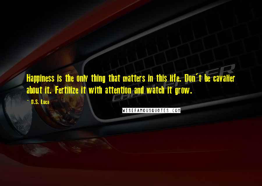 D.S. Luca Quotes: Happiness is the only thing that matters in this life. Don't be cavalier about it. Fertilize it with attention and watch it grow.