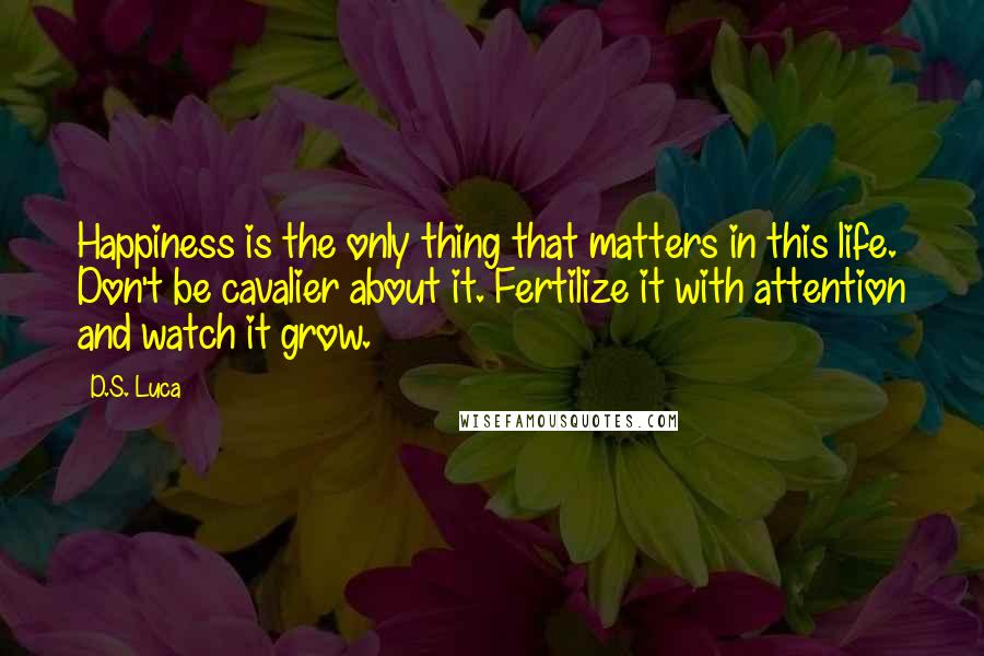 D.S. Luca Quotes: Happiness is the only thing that matters in this life. Don't be cavalier about it. Fertilize it with attention and watch it grow.