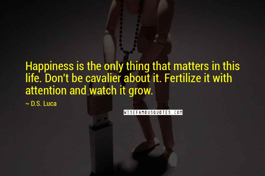 D.S. Luca Quotes: Happiness is the only thing that matters in this life. Don't be cavalier about it. Fertilize it with attention and watch it grow.