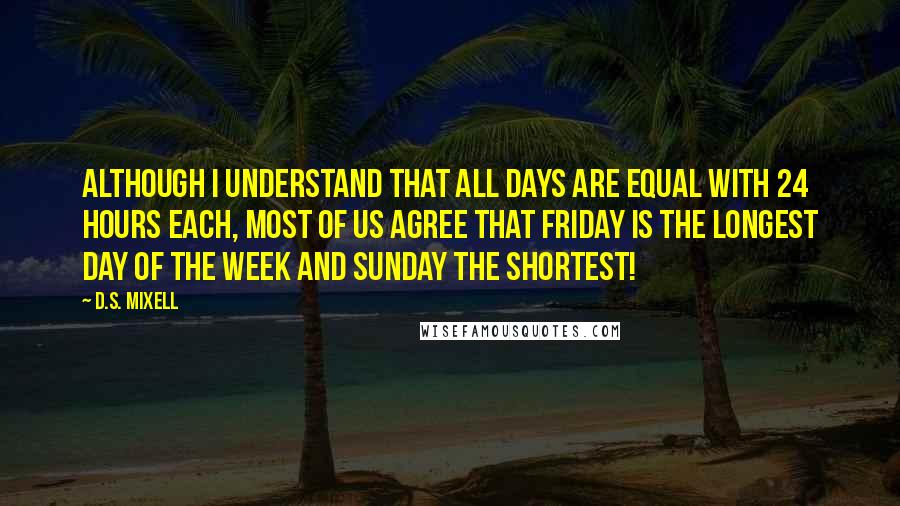 D.S. Mixell Quotes: Although I understand that all days are equal with 24 hours each, most of us agree that Friday is the longest day of the week and Sunday the shortest!