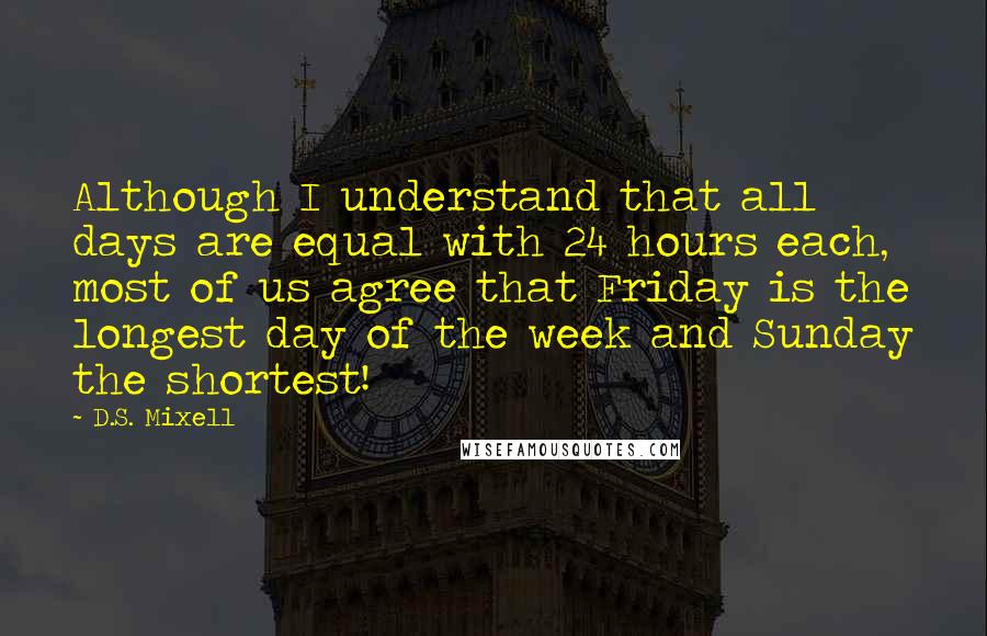 D.S. Mixell Quotes: Although I understand that all days are equal with 24 hours each, most of us agree that Friday is the longest day of the week and Sunday the shortest!
