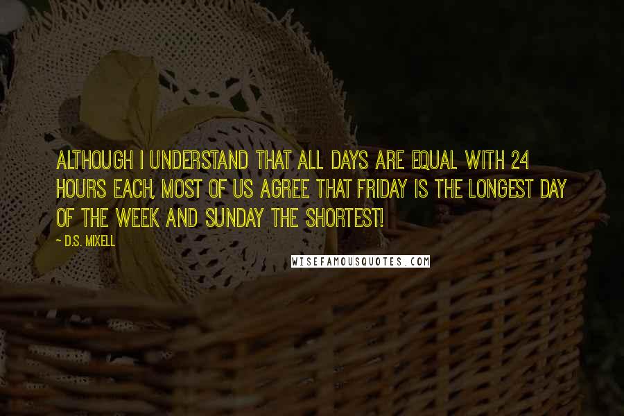 D.S. Mixell Quotes: Although I understand that all days are equal with 24 hours each, most of us agree that Friday is the longest day of the week and Sunday the shortest!