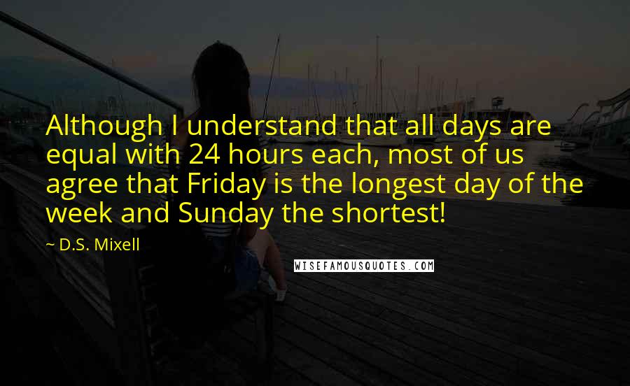 D.S. Mixell Quotes: Although I understand that all days are equal with 24 hours each, most of us agree that Friday is the longest day of the week and Sunday the shortest!