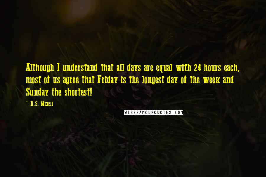 D.S. Mixell Quotes: Although I understand that all days are equal with 24 hours each, most of us agree that Friday is the longest day of the week and Sunday the shortest!