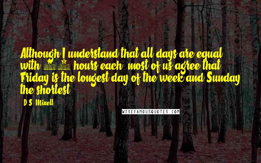 D.S. Mixell Quotes: Although I understand that all days are equal with 24 hours each, most of us agree that Friday is the longest day of the week and Sunday the shortest!