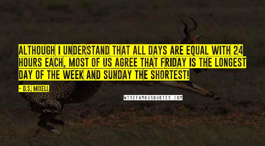 D.S. Mixell Quotes: Although I understand that all days are equal with 24 hours each, most of us agree that Friday is the longest day of the week and Sunday the shortest!