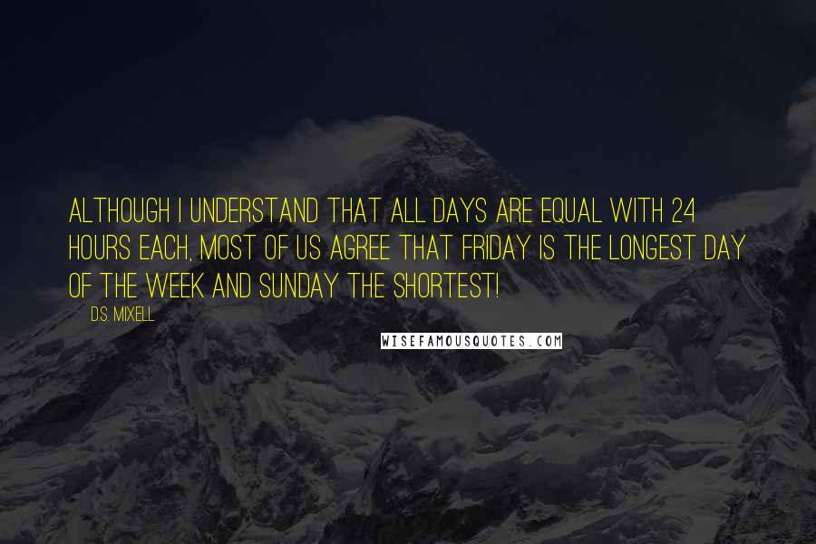 D.S. Mixell Quotes: Although I understand that all days are equal with 24 hours each, most of us agree that Friday is the longest day of the week and Sunday the shortest!