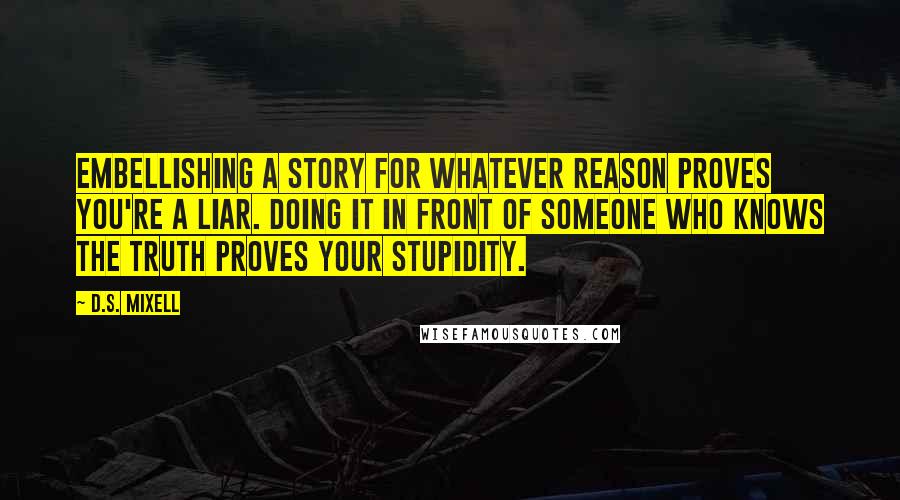 D.S. Mixell Quotes: Embellishing a story for whatever reason proves you're a liar. Doing it in front of someone who knows the truth proves your stupidity.