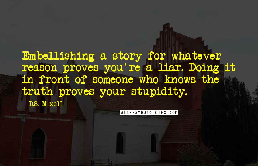 D.S. Mixell Quotes: Embellishing a story for whatever reason proves you're a liar. Doing it in front of someone who knows the truth proves your stupidity.