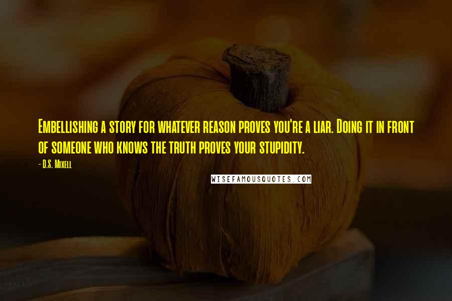 D.S. Mixell Quotes: Embellishing a story for whatever reason proves you're a liar. Doing it in front of someone who knows the truth proves your stupidity.