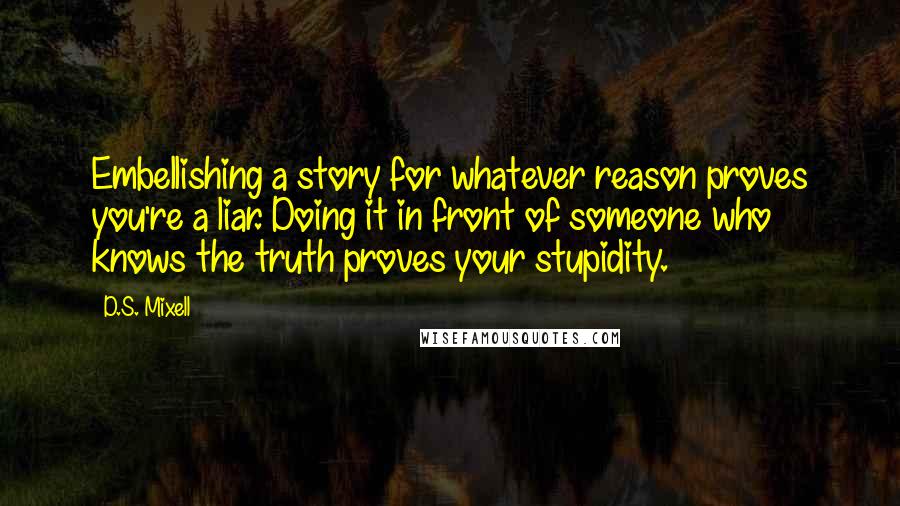 D.S. Mixell Quotes: Embellishing a story for whatever reason proves you're a liar. Doing it in front of someone who knows the truth proves your stupidity.