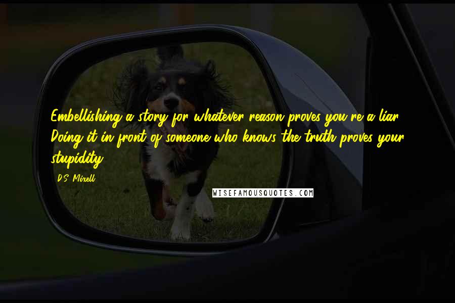 D.S. Mixell Quotes: Embellishing a story for whatever reason proves you're a liar. Doing it in front of someone who knows the truth proves your stupidity.