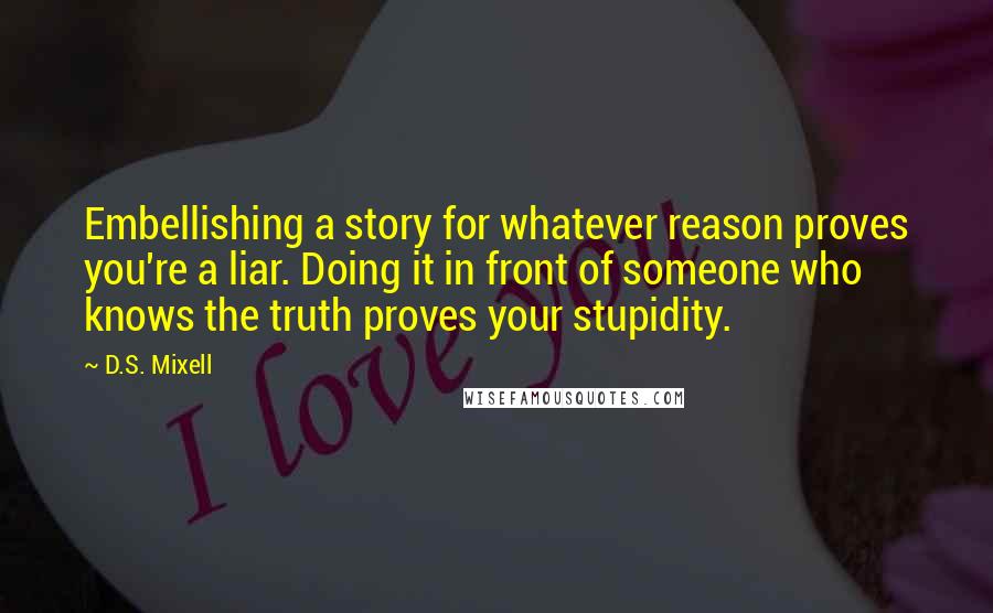 D.S. Mixell Quotes: Embellishing a story for whatever reason proves you're a liar. Doing it in front of someone who knows the truth proves your stupidity.