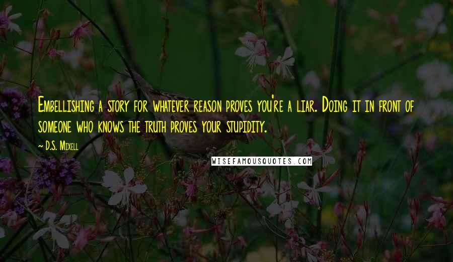 D.S. Mixell Quotes: Embellishing a story for whatever reason proves you're a liar. Doing it in front of someone who knows the truth proves your stupidity.