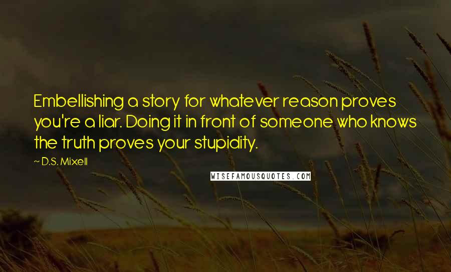 D.S. Mixell Quotes: Embellishing a story for whatever reason proves you're a liar. Doing it in front of someone who knows the truth proves your stupidity.