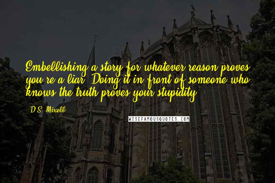 D.S. Mixell Quotes: Embellishing a story for whatever reason proves you're a liar. Doing it in front of someone who knows the truth proves your stupidity.